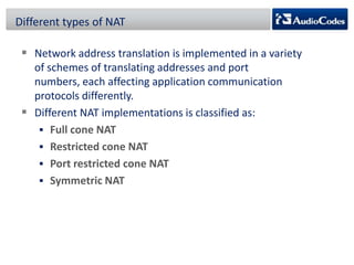Different types of NAT

 Network address translation is implemented in a variety
of schemes of translating addresses and port
numbers, each affecting application communication
protocols differently.
 Different NAT implementations is classified as:
 Full cone NAT
 Restricted cone NAT
 Port restricted cone NAT
 Symmetric NAT

 