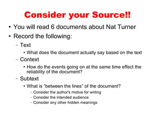 You will read 6 documents about Nat Turner Record the following: Text What does the document actually say based on the text Context How do the events going on at the same time effect the reliability of the document? Subtext What is “between the lines” of the document? Consider the author's motive for writing Consider the intended audience Consider any other hidden meanings Consider your Source!! 