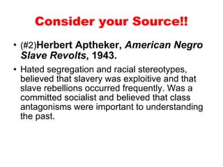 (#2) Herbert Aptheker,  American Negro Slave Revolts , 1943. Hated segregation and racial stereotypes, believed that slavery was exploitive and that slave rebellions occurred frequently. Was a committed socialist and believed that class antagonisms were important to understanding the past.  Consider your Source!! 