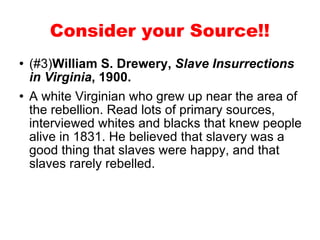 (#3) William S. Drewery,  Slave Insurrections in Virginia , 1900. A white Virginian who grew up near the area of the rebellion. Read lots of primary sources, interviewed whites and blacks that knew people alive in 1831. He believed that slavery was a good thing that slaves were happy, and that slaves rarely rebelled.  Consider your Source!! 