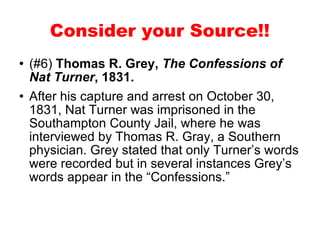 (#6)  Thomas R. Grey,  The Confessions of Nat Turner , 1831. After his capture and arrest on October 30, 1831, Nat Turner was imprisoned in the Southampton County Jail, where he was interviewed by Thomas R. Gray, a Southern physician. Grey stated that only Turner’s words were recorded but in several instances Grey’s words appear in the “Confessions.”  Consider your Source!! 