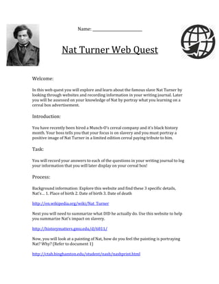 Name:
Nat Turner Web Quest
Welcome:
In this web quest you will explore and learn about the famous slave Nat Turner by
looking through websites and recording information in your writing journal. Later
you will be assessed on your knowledge of Nat by portray what you learning on a
cereal box advertisement.
Introduction:
You have recently been hired a Munch-O’s cereal company and it’s black history
month. Your boss tells you that your focus is on slavery and you must portray a
positive image of Nat Turner in a limited edition cereal paying tribute to him.
Task:
You will record your answers to each of the questions in your writing journal to log
your information that you will later display on your cereal box!
Process:
Background information: Explore this website and find these 3 specific details,
Nat’s… 1. Place of birth 2. Date of birth 3. Date of death
http://en.wikipedia.org/wiki/Nat_Turner
Next you will need to summarize what DID he actually do. Use this website to help
you summarize Nat’s impact on slavery.
http://historymatters.gmu.edu/d/6811/
Now, you will look at a painting of Nat, how do you feel the painting is portraying
Nat? Why? (Refer to document 1)
http://ctah.binghamton.edu/student/nash/nashprint.html
 