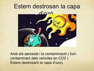 Estem destrosan la capa
d’ozó.

Amb els aerosols i la contaminació ( fum
contaminant dels vehicles en CO2 )
Estem destrosant la capa d’ozò).

 