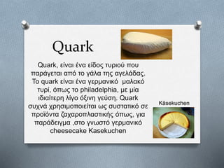 Quark
Quark, είναι ένα είδος τυριού που
παράγεται από το γάλα της αγελάδας.
To quark είναι ένα γερμανικό μαλακό
τυρί, όπως το philadelphia, με μία
ιδιαίτερη λίγο όξινη γεύση. Quark
συχνά χρησιμοποιείται ως συστατικό σε
προϊόντα ζαχαροπλαστικής όπως, για
παράδειγμα ,στο γνωστό γερμανικό
cheesecake Kasekuchen
Käsekuchen
 