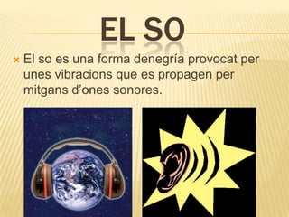 EL SO
   El so es una forma denegría provocat per
    unes vibracions que es propagen per
    mitgans d’ones sonores.
 
