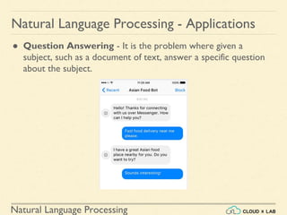 Natural Language Processing
Natural Language Processing - Applications
● Question Answering - It is the problem where given a
subject, such as a document of text, answer a specific question
about the subject.
 