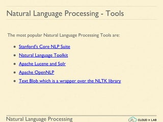 Natural Language Processing
The most popular Natural Language Processing Tools are:
● Stanford's Core NLP Suite
● Natural Language Toolkit
● Apache Lucene and Solr
● Apache OpenNLP
● Text Blob which is a wrapper over the NLTK library
Natural Language Processing - Tools
 