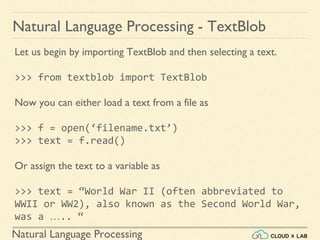 Natural Language Processing
Natural Language Processing - TextBlob
Let us begin by importing TextBlob and then selecting a text.
>>> from textblob import TextBlob
Now you can either load a text from a file as
>>> f = open(‘filename.txt’)
>>> text = f.read()
Or assign the text to a variable as
>>> text = “World War II (often abbreviated to
WWII or WW2), also known as the Second World War,
was a ….. “
 
