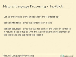 Natural Language Processing
Natural Language Processing - TextBlob
Let us understand a few things about the TextBlob api -
text.sentences - gives the sentences in a text
sentences.tags - gives the tags for each of the word in sentence.
It returns a list of tuples with the word being the first element of
the tuple and the tag being the second.
 