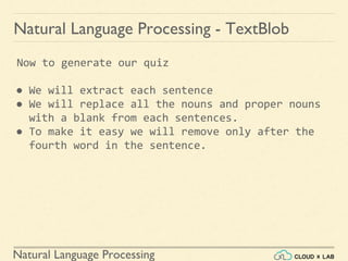 Natural Language Processing
Natural Language Processing - TextBlob
Now to generate our quiz
● We will extract each sentence
● We will replace all the nouns and proper nouns
with a blank from each sentences.
● To make it easy we will remove only after the
fourth word in the sentence.
 