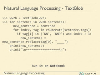Natural Language Processing
Natural Language Processing - TextBlob
>>> ww2b = TextBlob(ww2)
>>> for sentence in ww2b.sentences:
new_sentence = sentence
for index, tag in enumerate(sentence.tags):
if tag[1] in ('NN', 'NNP') and index > 3:
new_sentence =
new_sentence.replace(tag[0], "____")
print(new_sentence)
print("n==================n")
Run it on Notebook
 