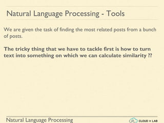 Natural Language Processing
Natural Language Processing - Tools
We are given the task of finding the most related posts from a bunch
of posts.
The tricky thing that we have to tackle first is how to turn
text into something on which we can calculate similarity ??
 