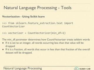 Natural Language Processing
Natural Language Processing - Tools
Vectorization - Using Scikit learn
>>> from sklearn.feature_extraction.text import
CountVectorizer
>>> vectorizer = CountVectorizer(min_df=1)
The min_df parameter determines how CountVectorizer treats seldom words
● If it is set to an integer, all words occurring less than that value will be
dropped
● If it is a fraction, all words that occur in less than that fraction of the overall
dataset will be dropped.
 