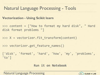 Natural Language Processing
Natural Language Processing - Tools
Vectorization - Using Scikit learn
>>> content = ["How to format my hard disk", " Hard
disk format problems "]
>>> X = vectorizer.fit_transform(content)
>>> vectorizer.get_feature_names()
['disk', 'format', 'hard', 'how', 'my', 'problems',
'to']
Run it on Notebook
 