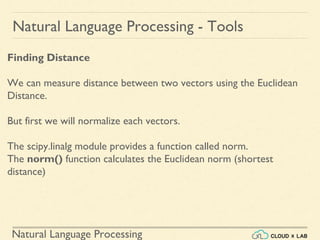 Natural Language Processing
Natural Language Processing - Tools
Finding Distance
We can measure distance between two vectors using the Euclidean
Distance.
But first we will normalize each vectors.
The scipy.linalg module provides a function called norm.
The norm() function calculates the Euclidean norm (shortest
distance)
 