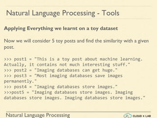 Natural Language Processing
Natural Language Processing - Tools
Applying Everything we learnt on a toy dataset
Now we will consider 5 toy posts and find the similarity with a given
post.
>>> post1 = "This is a toy post about machine learning.
Actually, it contains not much interesting stuff."
>>> post2 = "Imaging databases can get huge."
>>> post3 = "Most imaging databases save images
permanently."
>>> post4 = "Imaging databases store images."
>>>post5 = "Imaging databases store images. Imaging
databases store images. Imaging databases store images."
 