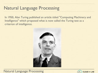 Natural Language Processing
Natural Language Processing
In 1950, Alan Turing published an article titled "Computing Machinery and
Intelligence" which proposed what is now called the Turing test as a
criterion of intelligence.
 