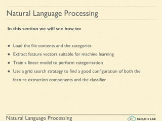 Natural Language Processing
Natural Language Processing
In this section we will see how to:
● Load the file contents and the categories
● Extract feature vectors suitable for machine learning
● Train a linear model to perform categorization
● Use a grid search strategy to find a good configuration of both the
feature extraction components and the classifier
 