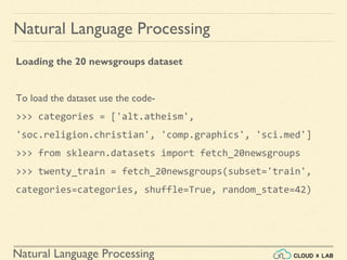 Natural Language Processing
Natural Language Processing
Loading the 20 newsgroups dataset
To load the dataset use the code-
>>> categories = ['alt.atheism',
'soc.religion.christian', 'comp.graphics', 'sci.med']
>>> from sklearn.datasets import fetch_20newsgroups
>>> twenty_train = fetch_20newsgroups(subset='train',
categories=categories, shuffle=True, random_state=42)
 