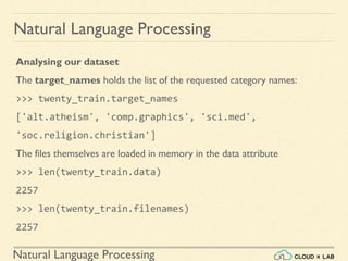 Natural Language Processing
Natural Language Processing
Analysing our dataset
The target_names holds the list of the requested category names:
>>> twenty_train.target_names
['alt.atheism', 'comp.graphics', 'sci.med',
'soc.religion.christian']
The files themselves are loaded in memory in the data attribute
>>> len(twenty_train.data)
2257
>>> len(twenty_train.filenames)
2257
 