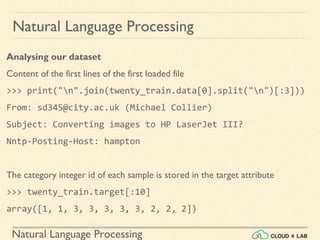 Natural Language Processing
Natural Language Processing
Analysing our dataset
Content of the first lines of the first loaded file
>>> print("n".join(twenty_train.data[0].split("n")[:3]))
From: sd345@city.ac.uk (Michael Collier)
Subject: Converting images to HP LaserJet III?
Nntp-Posting-Host: hampton
The category integer id of each sample is stored in the target attribute
>>> twenty_train.target[:10]
array([1, 1, 3, 3, 3, 3, 3, 2, 2, 2])
 