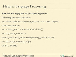 Natural Language Processing
Natural Language Processing
Now we will apply the bag of word approach
Tokenizing text with scikit-learn
>>> from sklearn.feature_extraction.text import
CountVectorizer
>>> count_vect = CountVectorizer()
>>> X_train_counts =
count_vect.fit_transform(twenty_train.data)
>>> X_train_counts.shape
(2257, 35788)
 