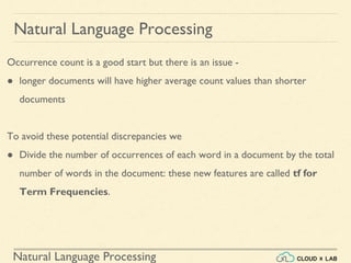 Natural Language Processing
Natural Language Processing
Occurrence count is a good start but there is an issue -
● longer documents will have higher average count values than shorter
documents
To avoid these potential discrepancies we
● Divide the number of occurrences of each word in a document by the total
number of words in the document: these new features are called tf for
Term Frequencies.
 