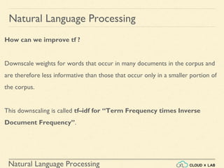 Natural Language Processing
Natural Language Processing
How can we improve tf ?
Downscale weights for words that occur in many documents in the corpus and
are therefore less informative than those that occur only in a smaller portion of
the corpus.
This downscaling is called tf–idf for “Term Frequency times Inverse
Document Frequency”.
 