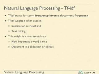 Natural Language Processing
Natural Language Processing - Tf-idf
● Tf-idf stands for term frequency-inverse document frequency
● Tf-idf weight is often used in
○ Information retrieval and
○ Text mining
● This weight is a used to evaluate
○ How important a word is to a
○ Document in a collection or corpus
 