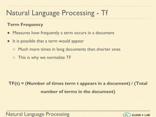 Natural Language Processing
Natural Language Processing - Tf
Term Frequency
● Measures how frequently a term occurs in a document
● It is possible that a term would appear
○ Much more times in long documents than shorter ones
○ This is why we normalize TF
TF(t) = (Number of times term t appears in a document) / (Total
number of terms in the document)
 