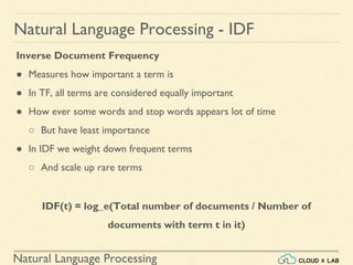 Natural Language Processing
Natural Language Processing - IDF
Inverse Document Frequency
● Measures how important a term is
● In TF, all terms are considered equally important
● How ever some words and stop words appears lot of time
○ But have least importance
● In IDF we weight down frequent terms
○ And scale up rare terms
IDF(t) = log_e(Total number of documents / Number of
documents with term t in it)
 