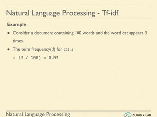 Natural Language Processing
Natural Language Processing - Tf-idf
Example
● Consider a document containing 100 words and the word cat appears 3
times
● The term frequency(tf) for cat is
○ (3 / 100) = 0.03
 