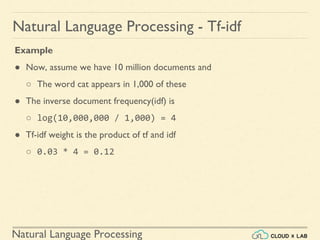 Natural Language Processing
Natural Language Processing - Tf-idf
Example
● Now, assume we have 10 million documents and
○ The word cat appears in 1,000 of these
● The inverse document frequency(idf) is
○ log(10,000,000 / 1,000) = 4
● Tf-idf weight is the product of tf and idf
○ 0.03 * 4 = 0.12
 