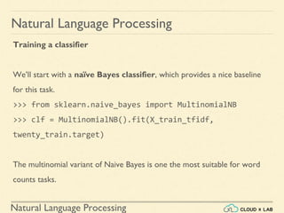 Natural Language Processing
Natural Language Processing
Training a classifier
We’ll start with a naïve Bayes classifier, which provides a nice baseline
for this task.
>>> from sklearn.naive_bayes import MultinomialNB
>>> clf = MultinomialNB().fit(X_train_tfidf,
twenty_train.target)
The multinomial variant of Naive Bayes is one the most suitable for word
counts tasks.
 
