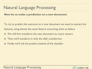 Natural Language Processing
Natural Language Processing
Now let us make a prediction on a new document
To try to predict the outcome on a new document we need to extract the
features using almost the same feature extracting chain as before
● We will first transform the new document to count vectors
● Then we’ll transform it with the tfidf_transformer.
● Finally we’ll call the predict method of the classifier
 