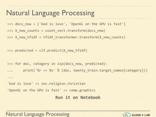Natural Language Processing
Natural Language Processing
>>> docs_new = ['God is love', 'OpenGL on the GPU is fast']
>>> X_new_counts = count_vect.transform(docs_new)
>>> X_new_tfidf = tfidf_transformer.transform(X_new_counts)
>>> predicted = clf.predict(X_new_tfidf)
>>> for doc, category in zip(docs_new, predicted):
... print('%r => %s' % (doc, twenty_train.target_names[category]))
...
'God is love' => soc.religion.christian
'OpenGL on the GPU is fast' => comp.graphics
Run it on Notebook
 
