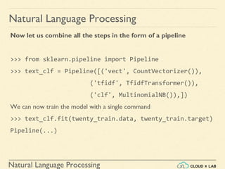 Natural Language Processing
Natural Language Processing
Now let us combine all the steps in the form of a pipeline
>>> from sklearn.pipeline import Pipeline
>>> text_clf = Pipeline([('vect', CountVectorizer()),
('tfidf', TfidfTransformer()),
('clf', MultinomialNB()),])
We can now train the model with a single command
>>> text_clf.fit(twenty_train.data, twenty_train.target)
Pipeline(...)
 