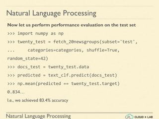 Natural Language Processing
Natural Language Processing
Now let us perform performance evaluation on the test set
>>> import numpy as np
>>> twenty_test = fetch_20newsgroups(subset='test',
... categories=categories, shuffle=True,
random_state=42)
>>> docs_test = twenty_test.data
>>> predicted = text_clf.predict(docs_test)
>>> np.mean(predicted == twenty_test.target)
0.834…
I.e., we achieved 83.4% accuracy
 