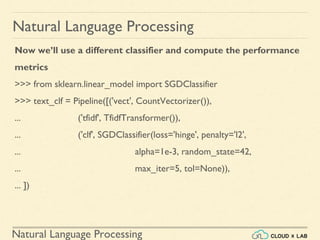 Natural Language Processing
Natural Language Processing
Now we’ll use a different classifier and compute the performance
metrics
>>> from sklearn.linear_model import SGDClassifier
>>> text_clf = Pipeline([('vect', CountVectorizer()),
... ('tfidf', TfidfTransformer()),
... ('clf', SGDClassifier(loss='hinge', penalty='l2',
... alpha=1e-3, random_state=42,
... max_iter=5, tol=None)),
... ])
 