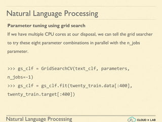 Natural Language Processing
Natural Language Processing
Parameter tuning using grid search
If we have multiple CPU cores at our disposal, we can tell the grid searcher
to try these eight parameter combinations in parallel with the n_jobs
parameter.
>>> gs_clf = GridSearchCV(text_clf, parameters,
n_jobs=-1)
>>> gs_clf = gs_clf.fit(twenty_train.data[:400],
twenty_train.target[:400])
 