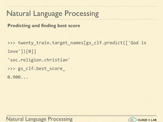 Natural Language Processing
Natural Language Processing
Predicting and finding best score
>>> twenty_train.target_names[gs_clf.predict(['God is
love'])[0]]
'soc.religion.christian'
>>> gs_clf.best_score_
0.900...
 