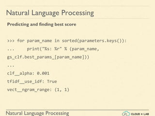 Natural Language Processing
Natural Language Processing
Predicting and finding best score
>>> for param_name in sorted(parameters.keys()):
... print("%s: %r" % (param_name,
gs_clf.best_params_[param_name]))
...
clf__alpha: 0.001
tfidf__use_idf: True
vect__ngram_range: (1, 1)
 