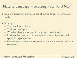 Natural Language Processing
Natural Language Processing - Stanford NLP
● Stanford CoreNLP provides a set of human language technology
tools.
● It can give
○ The base forms of words,
○ Their parts of speech,
○ Whether they are names of companies, people, etc.,
○ Mark up the structure of sentences in terms of phrases and
syntactic dependencies,
○ Indicate which noun phrases refer to the same entities, indicate
sentiment
 