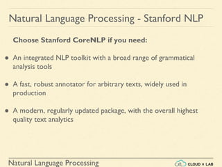 Natural Language Processing
Natural Language Processing - Stanford NLP
Choose Stanford CoreNLP if you need:
● An integrated NLP toolkit with a broad range of grammatical
analysis tools
● A fast, robust annotator for arbitrary texts, widely used in
production
● A modern, regularly updated package, with the overall highest
quality text analytics
 