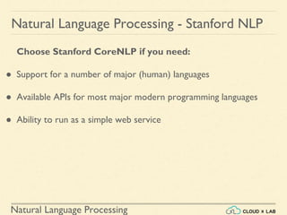 Natural Language Processing
Natural Language Processing - Stanford NLP
Choose Stanford CoreNLP if you need:
● Support for a number of major (human) languages
● Available APIs for most major modern programming languages
● Ability to run as a simple web service
 