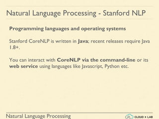 Natural Language Processing
Natural Language Processing - Stanford NLP
Programming languages and operating systems
Stanford CoreNLP is written in Java; recent releases require Java
1.8+.
You can interact with CoreNLP via the command-line or its
web service using languages like Javascript, Python etc.
 