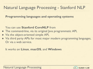 Natural Language Processing
Natural Language Processing - Stanford NLP
Programming languages and operating systems
You can use Stanford CoreNLP from
● The command-line, via its original Java programmatic API,
● Via the object-oriented simple API,
● Via third party APIs for most major modern programming languages,
Or via a web service.
It works on Linux, macOS, and Windows
 