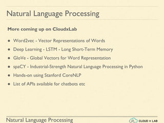 Natural Language Processing
Natural Language Processing
More coming up on CloudxLab
● Word2vec - Vector Representations of Words
● Deep Learning - LSTM - Long Short-Term Memory
● GloVe - Global Vectors for Word Representation
● spaCY - Industrial-Strength Natural Language Processing in Python
● Hands-on using Stanford CoreNLP
● List of APIs available for chatbots etc
 