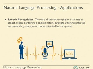 Natural Language Processing
Natural Language Processing - Applications
● Speech Recognition - The task of speech recognition is to map an
acoustic signal containing a spoken natural language utterance into the
corresponding sequence of words intended by the speaker.
 