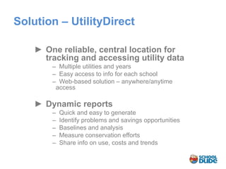 Solution – UtilityDirect

    ► One reliable, central location for
      tracking and accessing utility data
         ̶ Multiple utilities and years
          ̶ Easy access to info for each school
           ̶ Web-based solution – anywhere/anytime
            access

    ► Dynamic reports
         ̶ Quick and easy to generate
          ̶ Identify problems and savings opportunities
           ̶ Baselines and analysis
            ̶ Measure conservation efforts
             ̶ Share info on use, costs and trends
 